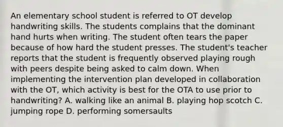 An elementary school student is referred to OT develop handwriting skills. The students complains that the dominant hand hurts when writing. The student often tears the paper because of how hard the student presses. The student's teacher reports that the student is frequently observed playing rough with peers despite being asked to calm down. When implementing the intervention plan developed in collaboration with the OT, which activity is best for the OTA to use prior to handwriting? A. walking like an animal B. playing hop scotch C. jumping rope D. performing somersaults