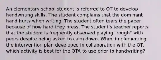 An elementary school student is referred to OT to develop handwriting skills. The student complains that the dominant hand hurts when writing. The student often tears the paper because of how hard they press. The student's teacher reports that the student is frequently observed playing "rough" with peers despite being asked to calm down. When implementing the intervention plan developed in collaboration with the OT, which activity is best for the OTA to use prior to handwriting?