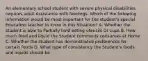 An elementary school student with severe physical disabilities requires adult Assistance with feedings. Which of the following information would be most important for the student's special Education teacher to know in this Situation? A. Whether the student is able to Partially hold eating utensils Or cups B. How much food and liquid the Student commonly consumes at Home C. Whether the student has demonstrated preferences for certain foods D. What type of consistency the Student's foods and liquids should be