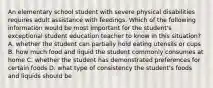 An elementary school student with severe physical disabilities requires adult assistance with feedings. Which of the following information would be most important for the student's exceptional student education teacher to know in this situation? A. whether the student can partially hold eating utensils or cups B. how much food and liquid the student commonly consumes at home C. whether the student has demonstrated preferences for certain foods D. what type of consistency the student's foods and liquids should be