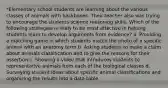 *Elementary school students are learning about the various classes of animals with backbones. Their teacher also was trying to encourage the students science reasoning skills. Which of the following strategies is likely to be most effective in helping students learn to develop arguments from evidence? a. Providing a matching game in which students match the photo of a specific animal with an anatomy term b. Asking students to make a claim about animals classification and to give the reasons for their assertion c. Showing a video that introduces students to representative animals from each of the biological classes d. Surveying student ideas about specific animal classifications and organizing the results into a data table