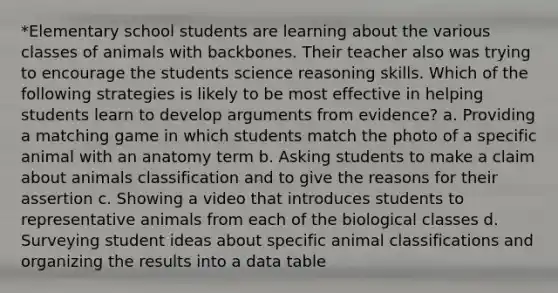 *Elementary school students are learning about the various classes of animals with backbones. Their teacher also was trying to encourage the students science reasoning skills. Which of the following strategies is likely to be most effective in helping students learn to develop arguments from evidence? a. Providing a matching game in which students match the photo of a specific animal with an anatomy term b. Asking students to make a claim about animals classification and to give the reasons for their assertion c. Showing a video that introduces students to representative animals from each of the biological classes d. Surveying student ideas about specific animal classifications and organizing the results into a data table