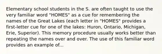 Elementary school students in the S. are often taught to use the very familiar word "HOMES" as a cue for remembering the names of the Great Lakes (each letter in "HOMES" provides a first-letter cue for one of the lakes: Huron, Ontario, Michigan, Erie, Superior). This memory procedure usually works better than repeating the names over and over. The use of this familiar word provides an example of...