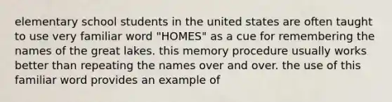 elementary school students in the united states are often taught to use very familiar word "HOMES" as a cue for remembering the names of the great lakes. this memory procedure usually works better than repeating the names over and over. the use of this familiar word provides an example of