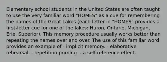 Elementary school students in the United States are often taught to use the very familiar word "HOMES" as a cue for remembering the names of the Great Lakes (each letter in "HOMES" provides a first-letter cue for one of the lakes: Huron, Ontario, Michigan, Erie, Superior). This memory procedure usually works better than repeating the names over and over. The use of this familiar word provides an example of - implicit memory. - elaborative rehearsal. - repetition priming. - a self-reference effect.