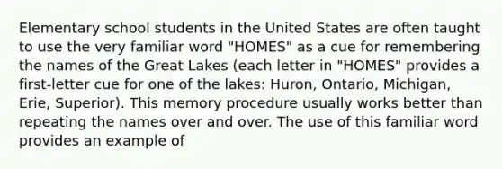 Elementary school students in the United States are often taught to use the very familiar word "HOMES" as a cue for remembering the names of the Great Lakes (each letter in "HOMES" provides a first-letter cue for one of the lakes: Huron, Ontario, Michigan, Erie, Superior). This memory procedure usually works better than repeating the names over and over. The use of this familiar word provides an example of