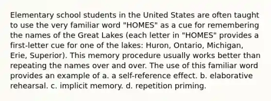 Elementary school students in the United States are often taught to use the very familiar word "HOMES" as a cue for remembering the names of the Great Lakes (each letter in "HOMES" provides a first-letter cue for one of the lakes: Huron, Ontario, Michigan, Erie, Superior). This memory procedure usually works better than repeating the names over and over. The use of this familiar word provides an example of a. a self-reference effect. b. elaborative rehearsal. c. implicit memory. d. repetition priming.