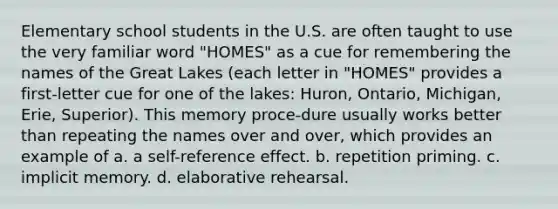 Elementary school students in the U.S. are often taught to use the very familiar word "HOMES" as a cue for remembering the names of the Great Lakes (each letter in "HOMES" provides a first-letter cue for one of the lakes: Huron, Ontario, Michigan, Erie, Superior). This memory proce-dure usually works better than repeating the names over and over, which provides an example of a. a self-reference effect. b. repetition priming. c. implicit memory. d. elaborative rehearsal.