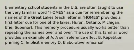 Elementary school students in the U.S. are often taught to use the very familiar word "HOMES" as a cue for remembering the names of the Great Lakes (each letter in "HOMES" provides a first-letter cue for one of the lakes: Huron, Ontario, Michigan, Erie, Superior). This memory procedure usually works better than repeating the names over and over. The use of this familiar word provides an example of A. A self-reference effect B. Repetition priming C. Implicit memory D. Elaborative rehearsal