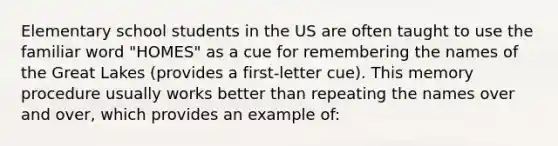 Elementary school students in the US are often taught to use the familiar word "HOMES" as a cue for remembering the names of the Great Lakes (provides a first-letter cue). This memory procedure usually works better than repeating the names over and over, which provides an example of: