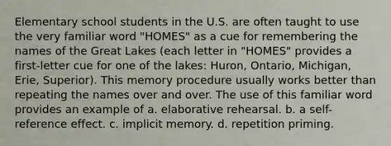 Elementary school students in the U.S. are often taught to use the very familiar word "HOMES" as a cue for remembering the names of the Great Lakes (each letter in "HOMES" provides a first-letter cue for one of the lakes: Huron, Ontario, Michigan, Erie, Superior). This memory procedure usually works better than repeating the names over and over. The use of this familiar word provides an example of a. elaborative rehearsal. b. a self-reference effect. c. implicit memory. d. repetition priming.