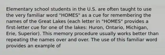 Elementary school students in the U.S. are often taught to use the very familiar word "HOMES" as a cue for remembering the names of the Great Lakes (each letter in "HOMES" provides a first-letter cue for one of the lakes: Huron, Ontario, Michigan, Erie, Superior). This memory procedure usually works better than repeating the names over and over. The use of this familiar word provides an example of