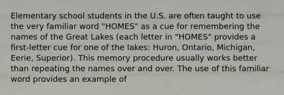 Elementary school students in the U.S. are often taught to use the very familiar word "HOMES" as a cue for remembering the names of the Great Lakes (each letter in "HOMES" provides a first-letter cue for one of the lakes: Huron, Ontario, Michigan, Eerie, Superior). This memory procedure usually works better than repeating the names over and over. The use of this familiar word provides an example of