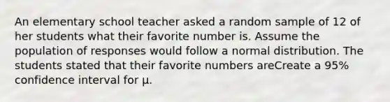 An elementary school teacher asked a random sample of 12 of her students what their favorite number is. Assume the population of responses would follow a normal distribution. The students stated that their favorite numbers areCreate a 95% confidence interval for μ.