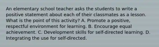 An elementary school teacher asks the students to write a positive statement about each of their classmates as a lesson. What is the point of this activity? A. Promote a positive, respectful environment for learning. B. Encourage equal achievement. C. Development skills for self-directed learning. D. Integrating the use for self-directed.