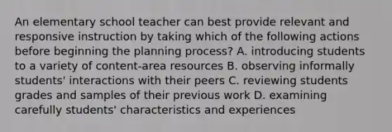 An elementary school teacher can best provide relevant and responsive instruction by taking which of the following actions before beginning the planning process? A. introducing students to a variety of content-area resources B. observing informally students' interactions with their peers C. reviewing students grades and samples of their previous work D. examining carefully students' characteristics and experiences