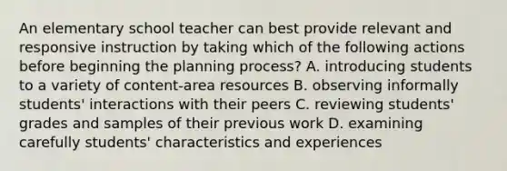 An elementary school teacher can best provide relevant and responsive instruction by taking which of the following actions before beginning the planning process? A. introducing students to a variety of content-area resources B. observing informally students' interactions with their peers C. reviewing students' grades and samples of their previous work D. examining carefully students' characteristics and experiences