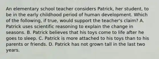 An elementary school teacher considers Patrick, her student, to be in the early childhood period of human development. Which of the following, if true, would support the teacher's claim? A. Patrick uses scientific reasoning to explain the change in seasons. B. Patrick believes that his toys come to life after he goes to sleep. C. Patrick is more attached to his toys than to his parents or friends. D. Patrick has not grown tall in the last two years.