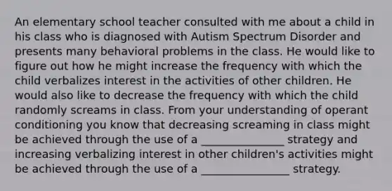 An elementary school teacher consulted with me about a child in his class who is diagnosed with Autism Spectrum Disorder and presents many behavioral problems in the class. He would like to figure out how he might increase the frequency with which the child verbalizes interest in the activities of other children. He would also like to decrease the frequency with which the child randomly screams in class. From your understanding of operant conditioning you know that decreasing screaming in class might be achieved through the use of a _______________ strategy and increasing verbalizing interest in other children's activities might be achieved through the use of a ________________ strategy.