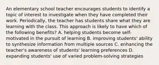 An elementary school teacher encourages students to identify a topic of interest to investigate when they have completed their work. Periodically, the teacher has students share what they are learning with the class. This approach is likely to have which of the following benefits? A. helping students become self-motivated in the pursuit of learning B. improving students' ability to synthesize information from multiple sources C. enhancing the teacher's awareness of students' learning preferences D. expanding students' use of varied problem-solving strategies