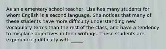 As an elementary school teacher, Lisa has many students for whom English is a second language. She notices that many of these students have more difficulty understanding new vocabulary terms than the rest of the class, and have a tendency to misplace adjectives in their writings. These students are experiencing difficulty with _____.