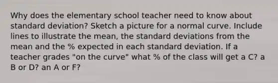 Why does the elementary school teacher need to know about standard deviation? Sketch a picture for a normal curve. Include lines to illustrate the mean, the standard deviations from the mean and the % expected in each standard deviation. If a teacher grades "on the curve" what % of the class will get a C? a B or D? an A or F?