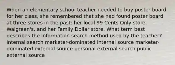 When an elementary school teacher needed to buy poster board for her class, she remembered that she had found poster board at three stores in the past: her local 99 Cents Only store, Walgreen's, and her Family Dollar store. What term best describes the information search method used by the teacher? internal search marketer-dominated internal source marketer-dominated external source personal external search public external source