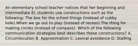 An elementary school teacher notices that her beginning and intermediate EL students use constructions such as the following: The box for the school things (instead of cubby hole).When we go out to play (instead of recess).The thing for making circles (instead of compass). Which of the following communication strategies best describes these constructions? A. Circumlocution B. Approximation C. Lexical avoidance D. Stalling