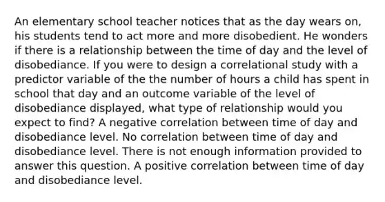 An elementary school teacher notices that as the day wears on, his students tend to act more and more disobedient. He wonders if there is a relationship between the time of day and the level of disobediance. If you were to design a correlational study with a predictor variable of the the number of hours a child has spent in school that day and an outcome variable of the level of disobediance displayed, what type of relationship would you expect to find? A negative correlation between time of day and disobediance level. No correlation between time of day and disobediance level. There is not enough information provided to answer this question. A positive correlation between time of day and disobediance level.