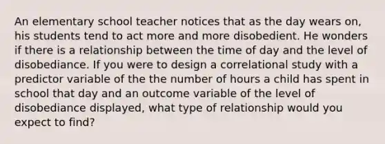 An elementary school teacher notices that as the day wears on, his students tend to act more and more disobedient. He wonders if there is a relationship between the time of day and the level of disobediance. If you were to design a correlational study with a predictor variable of the the number of hours a child has spent in school that day and an outcome variable of the level of disobediance displayed, what type of relationship would you expect to find?