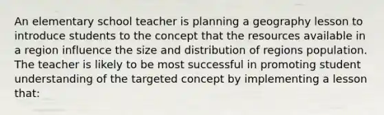 An elementary school teacher is planning a geography lesson to introduce students to the concept that the resources available in a region influence the size and distribution of regions population. The teacher is likely to be most successful in promoting student understanding of the targeted concept by implementing a lesson that: