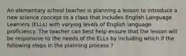 An elementary school teacher is planning a lesson to introduce a new science concept to a class that includes English Language Learners (ELLs) with varying levels of English language proficiency. The teacher can best help ensure that the lesson will be responsive to the needs of the ELLs by including which if the following steps in the planning process ?