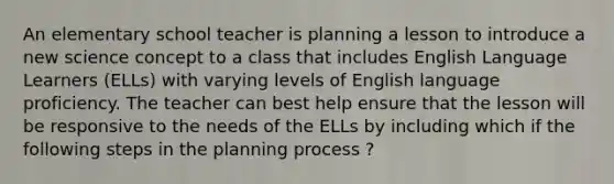 An elementary school teacher is planning a lesson to introduce a new science concept to a class that includes English Language Learners (ELLs) with varying levels of English language proficiency. The teacher can best help ensure that the lesson will be responsive to the needs of the ELLs by including which if the following steps in the planning process ?