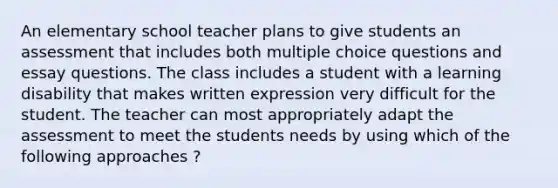 An elementary school teacher plans to give students an assessment that includes both multiple choice questions and essay questions. The class includes a student with a learning disability that makes written expression very difficult for the student. The teacher can most appropriately adapt the assessment to meet the students needs by using which of the following approaches ?