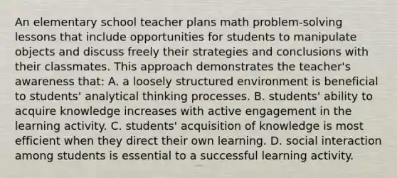 An elementary school teacher plans math problem-solving lessons that include opportunities for students to manipulate objects and discuss freely their strategies and conclusions with their classmates. This approach demonstrates the teacher's awareness that: A. a loosely structured environment is beneficial to students' analytical thinking processes. B. students' ability to acquire knowledge increases with active engagement in the learning activity. C. students' acquisition of knowledge is most efficient when they direct their own learning. D. social interaction among students is essential to a successful learning activity.