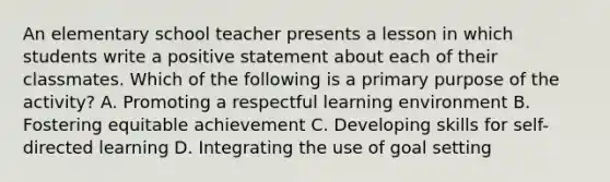 An elementary school teacher presents a lesson in which students write a positive statement about each of their classmates. Which of the following is a primary purpose of the activity? A. Promoting a respectful learning environment B. Fostering equitable achievement C. Developing skills for self-directed learning D. Integrating the use of goal setting