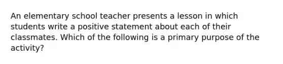 An elementary school teacher presents a lesson in which students write a positive statement about each of their classmates. Which of the following is a primary purpose of the activity?