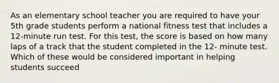 As an elementary school teacher you are required to have your 5th grade students perform a national fitness test that includes a 12-minute run test. For this test, the score is based on how many laps of a track that the student completed in the 12- minute test. Which of these would be considered important in helping students succeed