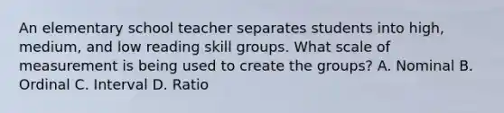 An elementary school teacher separates students into high, medium, and low reading skill groups. What scale of measurement is being used to create the groups? A. Nominal B. Ordinal C. Interval D. Ratio