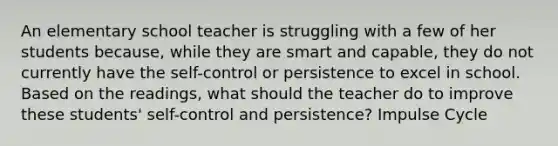 An elementary school teacher is struggling with a few of her students because, while they are smart and capable, they do not currently have the self-control or persistence to excel in school. Based on the readings, what should the teacher do to improve these students' self-control and persistence? Impulse Cycle