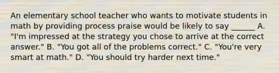 An elementary school teacher who wants to motivate students in math by providing process praise would be likely to say ______ A. "I'm impressed at the strategy you chose to arrive at the correct answer." B. "You got all of the problems correct." C. "You're very smart at math." D. "You should try harder next time."