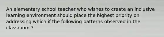 An elementary school teacher who wishes to create an inclusive learning environment should place the highest priority on addressing which if the following patterns observed in the classroom ?