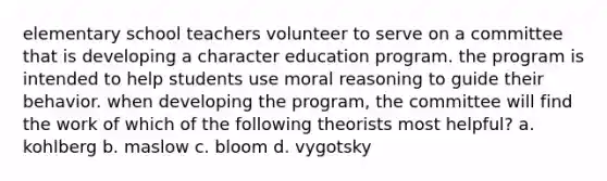 elementary school teachers volunteer to serve on a committee that is developing a character education program. the program is intended to help students use moral reasoning to guide their behavior. when developing the program, the committee will find the work of which of the following theorists most helpful? a. kohlberg b. maslow c. bloom d. vygotsky