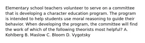 Elementary school teachers volunteer to serve on a committee that is developing a character education program. The program is intended to help students use moral reasoning to guide their behavior. When developing the program, the committee will find the work of which of the following theorists most helpful? A. Kohlberg B. Maslow C. Bloom D. Vygotsky