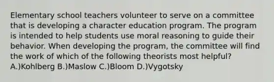 Elementary school teachers volunteer to serve on a committee that is developing a character education program. The program is intended to help students use moral reasoning to guide their behavior. When developing the program, the committee will find the work of which of the following theorists most helpful? A.)Kohlberg B.)Maslow C.)Bloom D.)Vygotsky