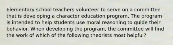 Elementary school teachers volunteer to serve on a committee that is developing a character education program. The program is intended to help students use moral reasoning to guide their behavior. When developing the program, the committee will find the work of which of the following theorists most helpful?