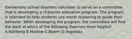 Elementary school teachers volunteer to serve on a committee that is developing a character education program. The program is intended to help students use moral reasoning to guide their behavior. When developing the program, the committee will find the work of which of the following theorists most helpful? A.Kohlberg B.Maslow C.Bloom D.Vygotsky