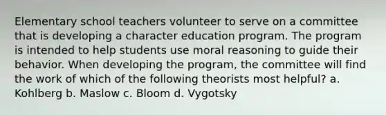 Elementary school teachers volunteer to serve on a committee that is developing a character education program. The program is intended to help students use moral reasoning to guide their behavior. When developing the program, the committee will find the work of which of the following theorists most helpful? a. Kohlberg b. Maslow c. Bloom d. Vygotsky