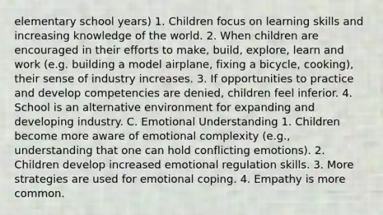 elementary school years) 1. Children focus on learning skills and increasing knowledge of the world. 2. When children are encouraged in their efforts to make, build, explore, learn and work (e.g. building a model airplane, fixing a bicycle, cooking), their sense of industry increases. 3. If opportunities to practice and develop competencies are denied, children feel inferior. 4. School is an alternative environment for expanding and developing industry. C. Emotional Understanding 1. Children become more aware of emotional complexity (e.g., understanding that one can hold conflicting emotions). 2. Children develop increased emotional regulation skills. 3. More strategies are used for emotional coping. 4. Empathy is more common.