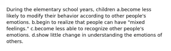 During the elementary school years, children a.become less likely to modify their behavior according to other people's emotions. b.begin to realize that people can have "mixed feelings." c.become less able to recognize other people's emotions. d.show little change in understanding the emotions of others.